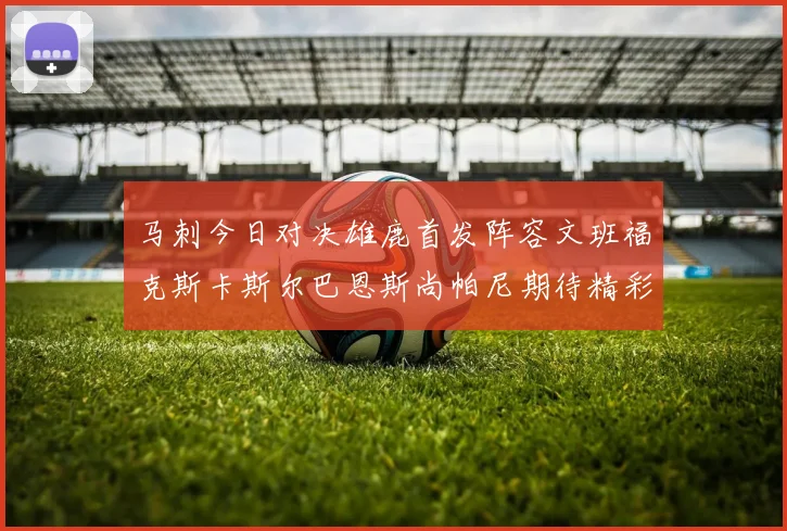 马刺今日对决雄鹿首发阵容文班福克斯卡斯尔巴恩斯尚帕尼期待精彩表现