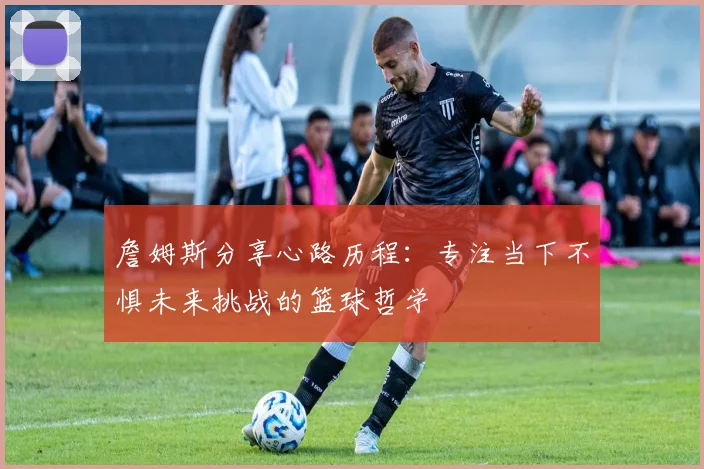 詹姆斯分享心路历程：专注当下不惧未来挑战的篮球哲学