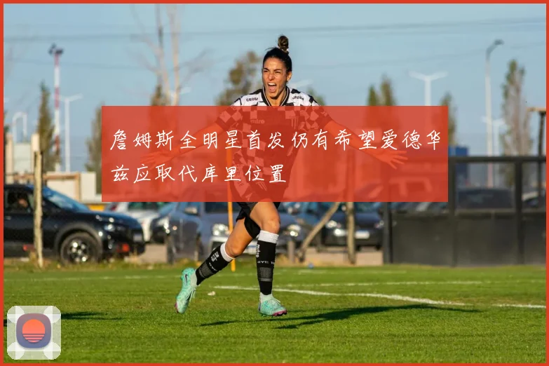 詹姆斯全明星首发仍有希望爱德华兹应取代库里位置
