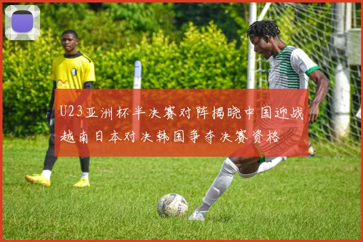 U23亚洲杯半决赛对阵揭晓中国迎战越南日本对决韩国争夺决赛资格