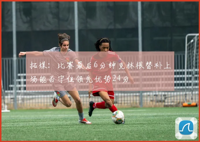拓媒：比赛最后6分钟克林根替补上场能否守住领先优势24分